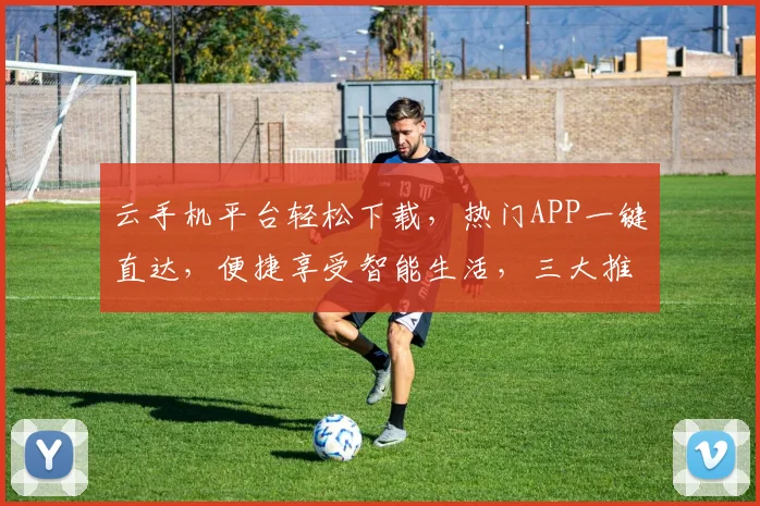 云手机平台轻松下载，热门APP一键直达，便捷享受智能生活，三大推荐，不容错过