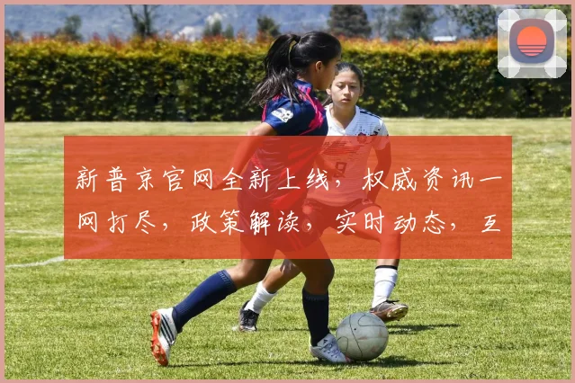新普京官网全新上线，权威资讯一网打尽，政策解读，实时动态，互动交流，三重惊喜，不容错过